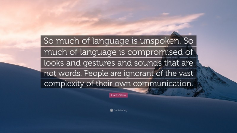 Garth Stein Quote: “So much of language is unspoken. So much of language is compromised of looks and gestures and sounds that are not words. People are ignorant of the vast complexity of their own communication.”