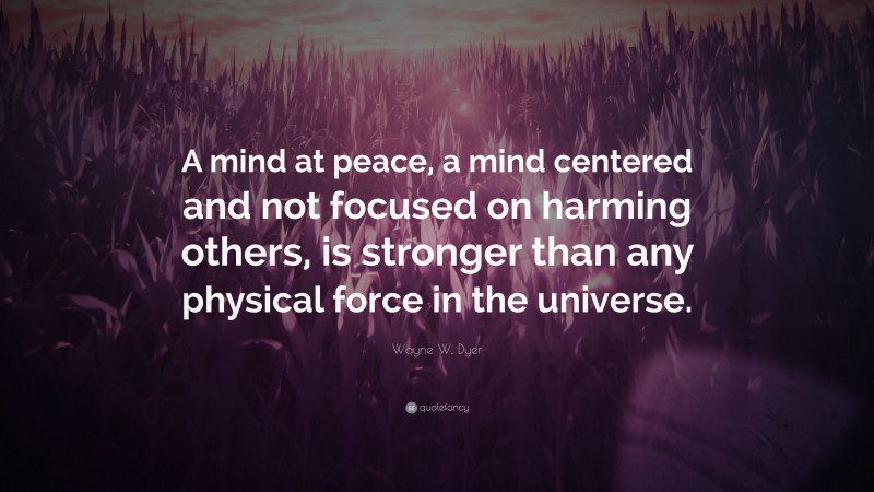 Wayne W. Dyer Quote: “A mind at peace, a mind centered and not focused on harming others, is stronger than any physical force in the universe.”