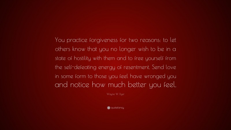 Wayne W. Dyer Quote: “You practice forgiveness for two reasons: to let others know that you no longer wish to be in a state of hostility with them and to free yourself from the self-defeating energy of resentment. Send love in some form to those you feel have wronged you and notice how much better you feel.”