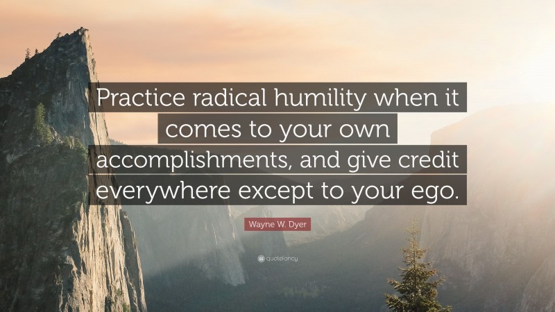 Wayne W. Dyer Quote: “Practice radical humility when it comes to your own accomplishments, and give credit everywhere except to your ego.”