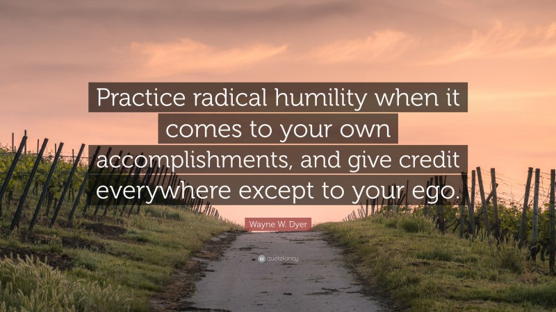 Wayne W. Dyer Quote: “Practice radical humility when it comes to your own accomplishments, and give credit everywhere except to your ego.”