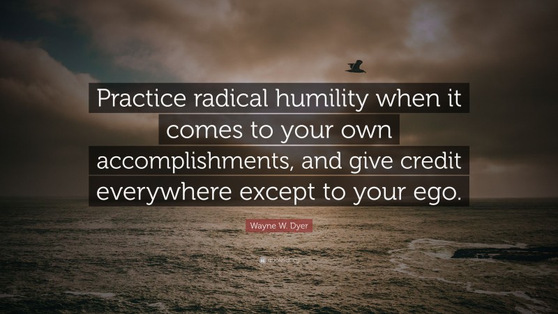 Wayne W. Dyer Quote: “Practice radical humility when it comes to your own accomplishments, and give credit everywhere except to your ego.”