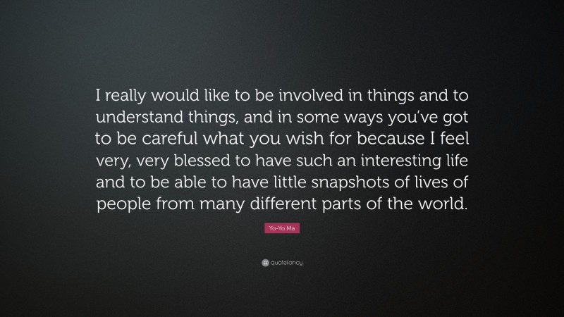 Yo-Yo Ma Quote: “I really would like to be involved in things and to understand things, and in some ways you’ve got to be careful what you wish for because I feel very, very blessed to have such an interesting life and to be able to have little snapshots of lives of people from many different parts of the world.”