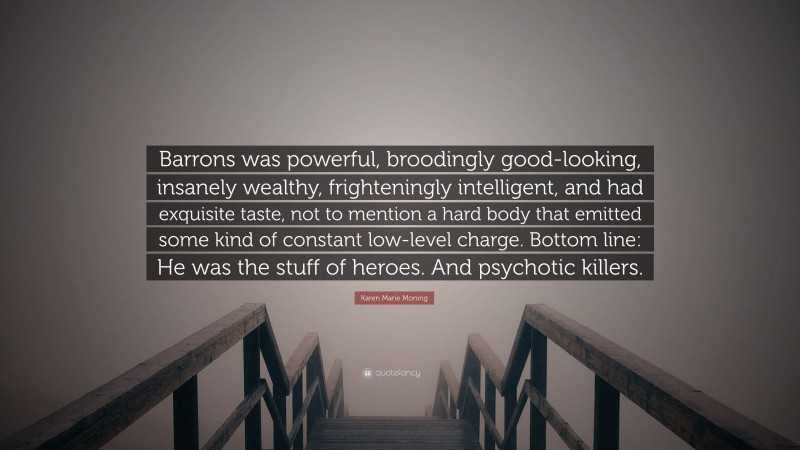 Karen Marie Moning Quote: “Barrons was powerful, broodingly good-looking, insanely wealthy, frighteningly intelligent, and had exquisite taste, not to mention a hard body that emitted some kind of constant low-level charge. Bottom line: He was the stuff of heroes. And psychotic killers.”