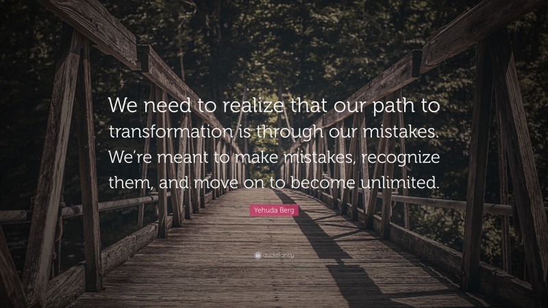 Yehuda Berg Quote: “We need to realize that our path to transformation is through our mistakes. We’re meant to make mistakes, recognize them, and move on to become unlimited.”