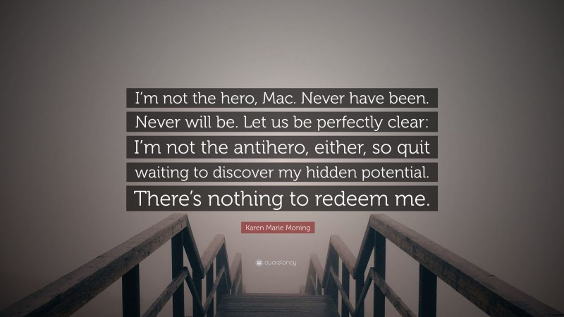 Karen Marie Moning Quote: “I’m not the hero, Mac. Never have been. Never will be. Let us be perfectly clear: I’m not the antihero, either, so quit waiting to discover my hidden potential. There’s nothing to redeem me.”