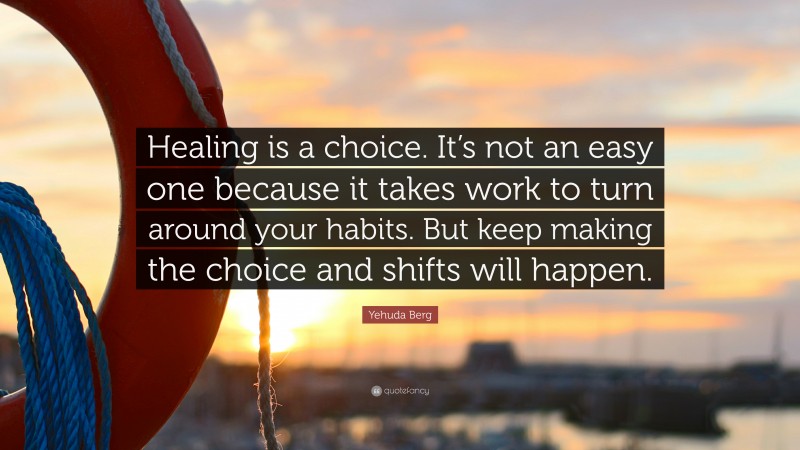 Yehuda Berg Quote: “Healing is a choice. It’s not an easy one because it takes work to turn around your habits. But keep making the choice and shifts will happen.”