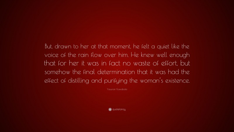 Yasunari Kawabata Quote: “But, drawn to her at that moment, he felt a quiet like the voice of the rain flow over him. He knew well enough that for her it was in fact no waste of effort, but somehow the final determination that it was had the effect of distilling and purifying the woman’s existence.”