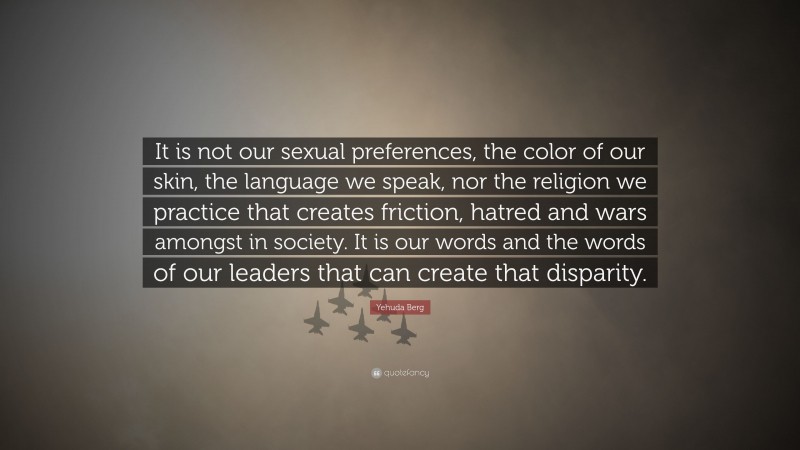 Yehuda Berg Quote: “It is not our sexual preferences, the color of our skin, the language we speak, nor the religion we practice that creates friction, hatred and wars amongst in society. It is our words and the words of our leaders that can create that disparity.”
