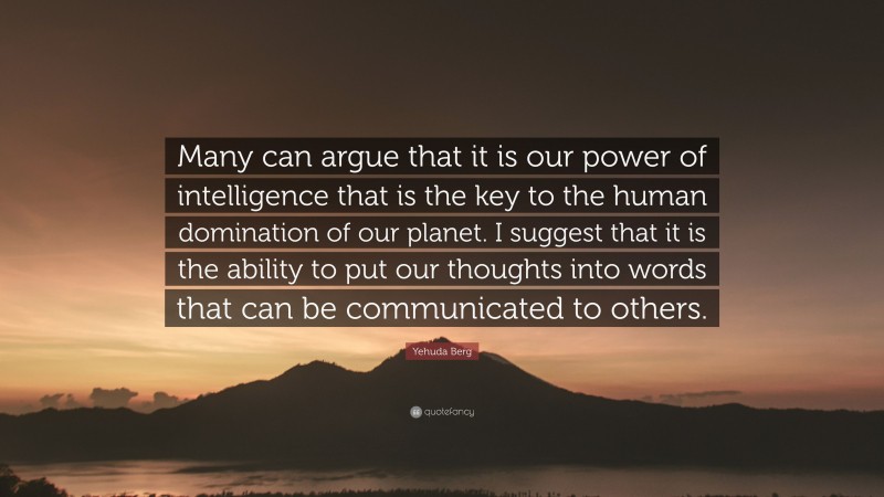 Yehuda Berg Quote: “Many can argue that it is our power of intelligence that is the key to the human domination of our planet. I suggest that it is the ability to put our thoughts into words that can be communicated to others.”
