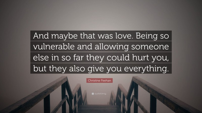 Christine Feehan Quote: “And maybe that was love. Being so vulnerable and allowing someone else in so far they could hurt you, but they also give you everything.”