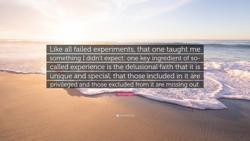 Jennifer Egan Quote: “Like all failed experiments, that one taught me something I didn’t expect: one key ingredient of so-called experience is the delusional faith that it is unique and special, that those included in it are privileged and those excluded from it are missing out.”