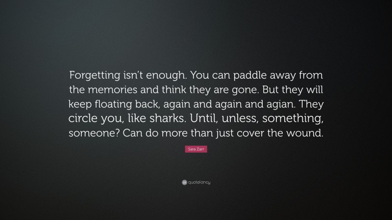 Sara Zarr Quote: “Forgetting isn’t enough. You can paddle away from the memories and think they are gone. But they will keep floating back, again and again and agian. They circle you, like sharks. Until, unless, something, someone? Can do more than just cover the wound.”