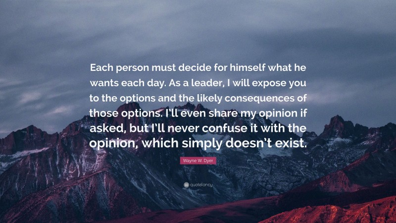 Wayne W. Dyer Quote: “Each person must decide for himself what he wants each day. As a leader, I will expose you to the options and the likely consequences of those options. I’ll even share my opinion if asked, but I’ll never confuse it with the opinion, which simply doesn’t exist.”