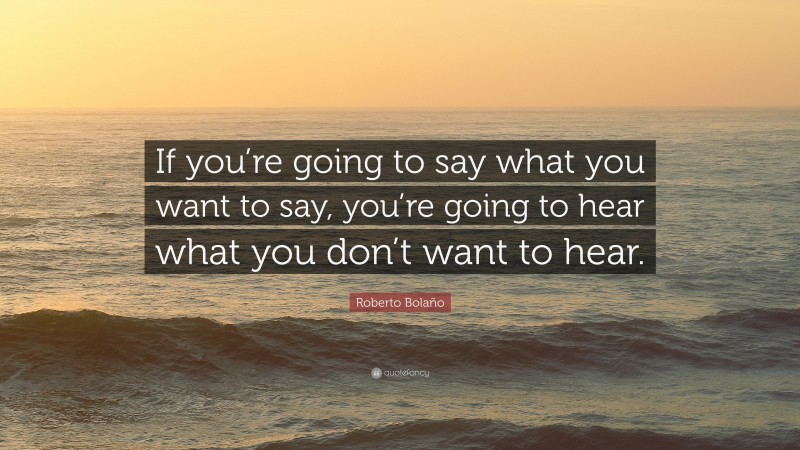 Roberto Bolaño Quote: “If you’re going to say what you want to say, you’re going to hear what you don’t want to hear.”