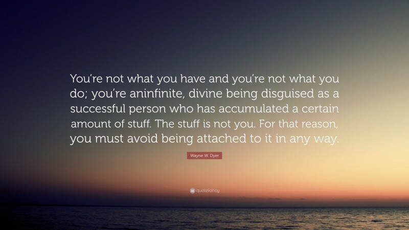 Wayne W. Dyer Quote: “You’re not what you have and you’re not what you do; you’re aninfinite, divine being disguised as a successful person who has accumulated a certain amount of stuff. The stuff is not you. For that reason, you must avoid being attached to it in any way.”