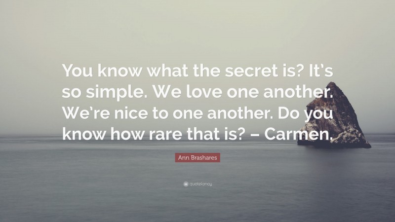 Ann Brashares Quote: “You know what the secret is? It’s so simple. We love one another. We’re nice to one another. Do you know how rare that is? – Carmen.”