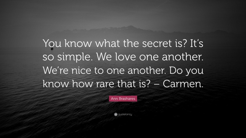 Ann Brashares Quote: “You know what the secret is? It’s so simple. We love one another. We’re nice to one another. Do you know how rare that is? – Carmen.”