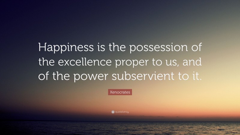 Xenocrates Quote: “Happiness is the possession of the excellence proper to us, and of the power subservient to it.”