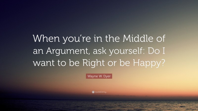 Wayne W. Dyer Quote: “When you’re in the Middle of an Argument, ask yourself: Do I want to be Right or be Happy?”