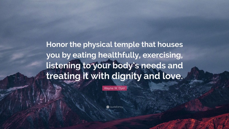 Wayne W. Dyer Quote: “Honor the physical temple that houses you by eating healthfully, exercising, listening to your body’s needs and treating it with dignity and love.”