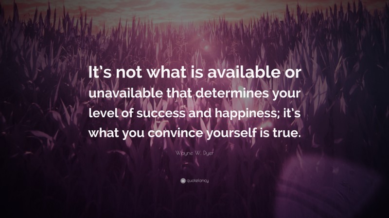 Wayne W. Dyer Quote: “It’s not what is available or unavailable that determines your level of success and happiness; it’s what you convince yourself is true.”