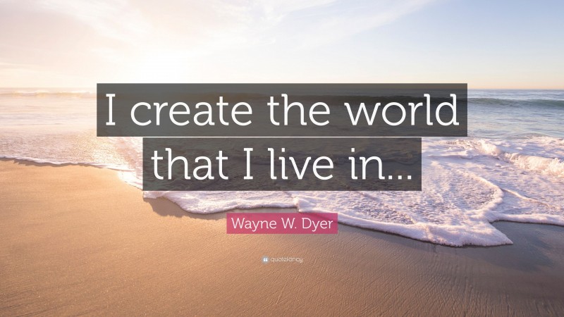 Wayne W. Dyer Quote: “I create the world that I live in...”