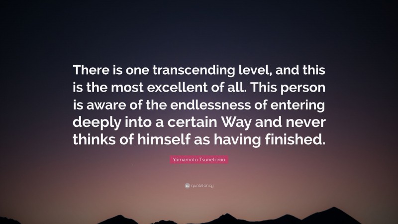 Yamamoto Tsunetomo Quote: “There is one transcending level, and this is the most excellent of all. This person is aware of the endlessness of entering deeply into a certain Way and never thinks of himself as having finished.”