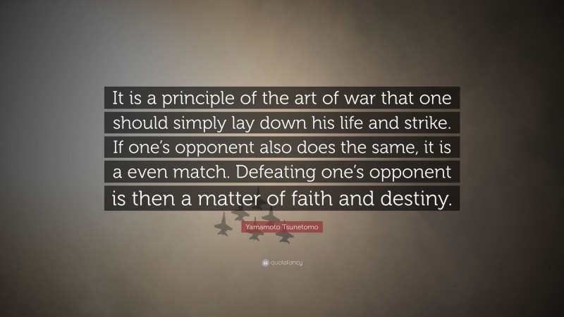 Yamamoto Tsunetomo Quote: “It is a principle of the art of war that one should simply lay down his life and strike. If one’s opponent also does the same, it is a even match. Defeating one’s opponent is then a matter of faith and destiny.”