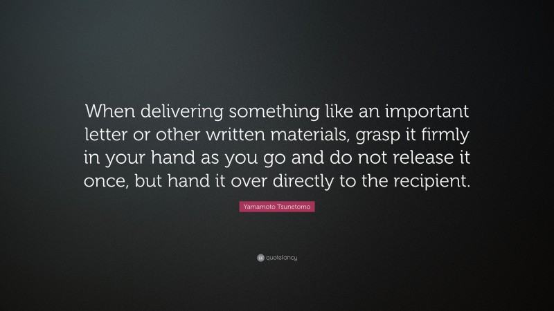 Yamamoto Tsunetomo Quote: “When delivering something like an important letter or other written materials, grasp it firmly in your hand as you go and do not release it once, but hand it over directly to the recipient.”