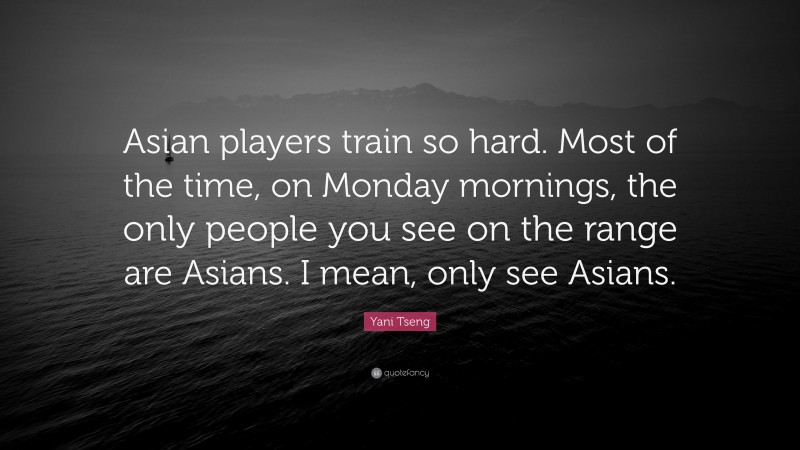 Yani Tseng Quote: “Asian players train so hard. Most of the time, on Monday mornings, the only people you see on the range are Asians. I mean, only see Asians.”