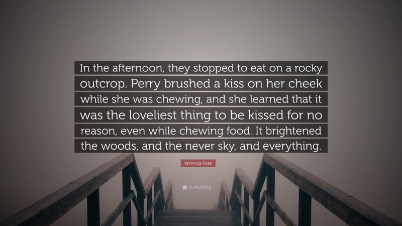 Veronica Rossi Quote: “In the afternoon, they stopped to eat on a rocky outcrop. Perry brushed a kiss on her cheek while she was chewing, and she learned that it was the loveliest thing to be kissed for no reason, even while chewing food. It brightened the woods, and the never sky, and everything.”
