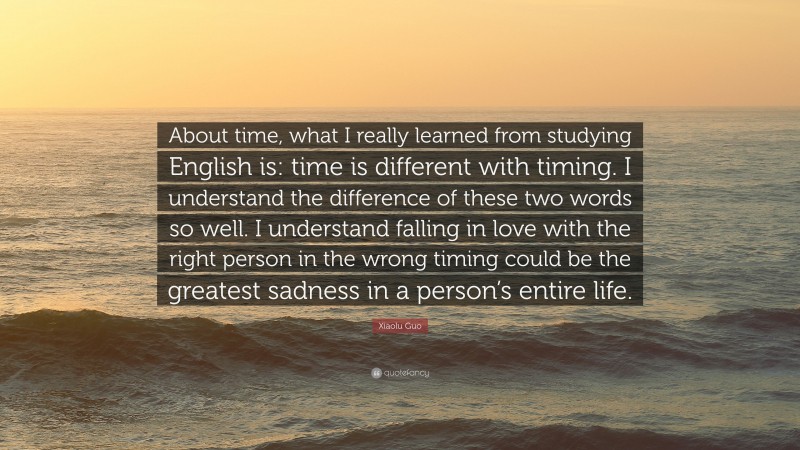 Xiaolu Guo Quote: “About time, what I really learned from studying English is: time is different with timing. I understand the difference of these two words so well. I understand falling in love with the right person in the wrong timing could be the greatest sadness in a person’s entire life.”