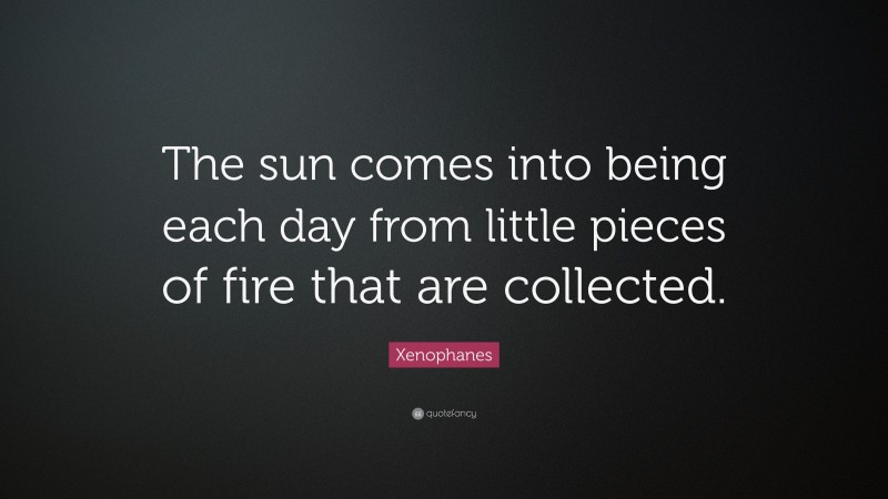 Xenophanes Quote: “The sun comes into being each day from little pieces of fire that are collected.”