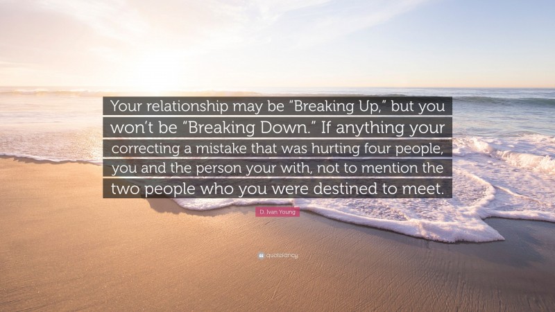 D. Ivan Young Quote: “Your relationship may be “Breaking Up,” but you won’t be “Breaking Down.” If anything your correcting a mistake that was hurting four people, you and the person your with, not to mention the two people who you were destined to meet.”