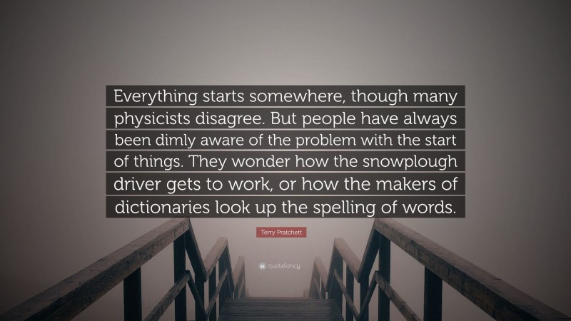 Terry Pratchett Quote: “Everything starts somewhere, though many physicists disagree. But people have always been dimly aware of the problem with the start of things. They wonder how the snowplough driver gets to work, or how the makers of dictionaries look up the spelling of words.”
