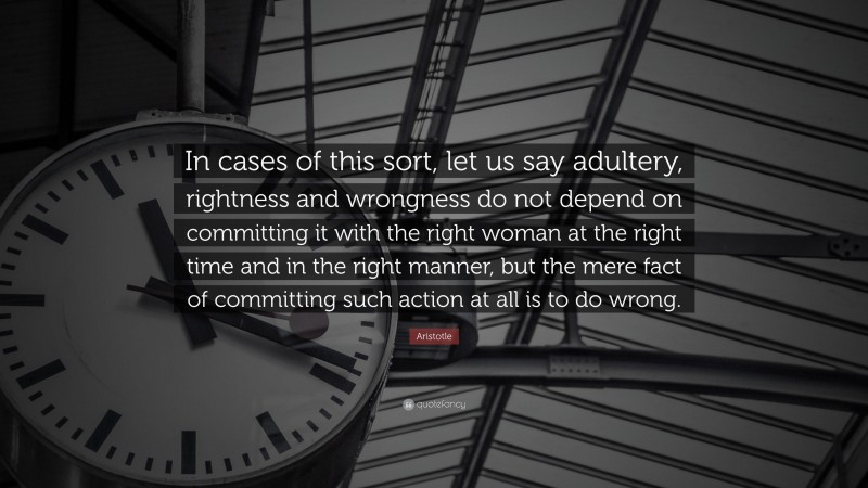 Aristotle Quote: “In cases of this sort, let us say adultery, rightness and wrongness do not depend on committing it with the right woman at the right time and in the right manner, but the mere fact of committing such action at all is to do wrong.”