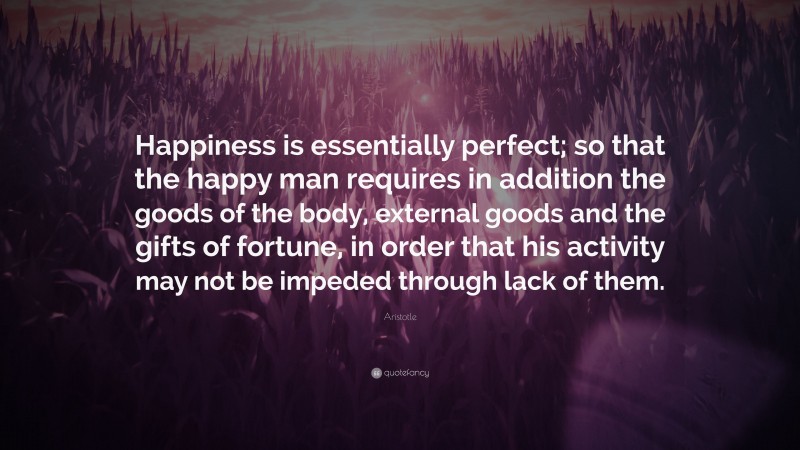 Aristotle Quote: “Happiness is essentially perfect; so that the happy man requires in addition the goods of the body, external goods and the gifts of fortune, in order that his activity may not be impeded through lack of them.”