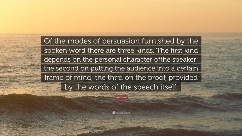 Aristotle Quote: “Of the modes of persuasion furnished by the spoken word there are three kinds. The first kind depends on the personal character ofthe speaker; the second on putting the audience into a certain frame of mind; the third on the proof, provided by the words of the speech itself.”