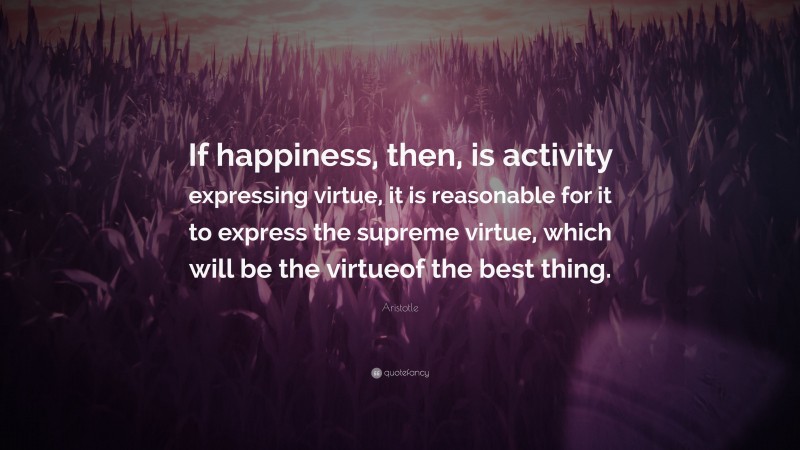 Aristotle Quote: “If happiness, then, is activity expressing virtue, it is reasonable for it to express the supreme virtue, which will be the virtueof the best thing.”