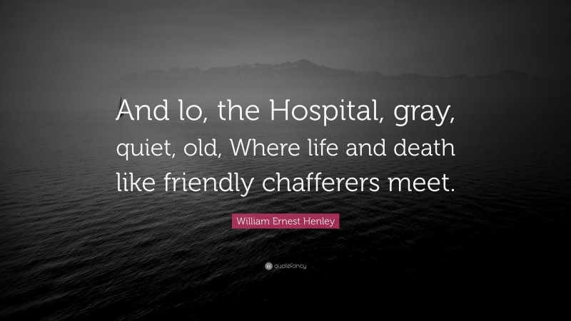 William Ernest Henley Quote: “And lo, the Hospital, gray, quiet, old, Where life and death like friendly chafferers meet.”