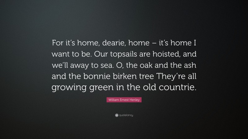 William Ernest Henley Quote: “For it’s home, dearie, home – it’s home I want to be. Our topsails are hoisted, and we’ll away to sea. O, the oak and the ash and the bonnie birken tree They’re all growing green in the old countrie.”