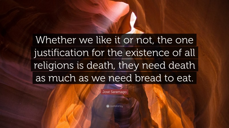 José Saramago Quote: “Whether we like it or not, the one justification for the existence of all religions is death, they need death as much as we need bread to eat.”