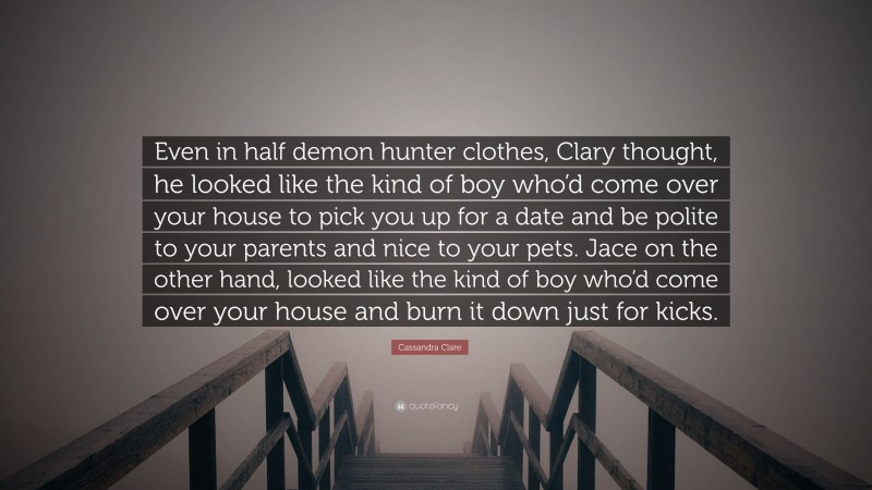 Cassandra Clare Quote: “Even in half demon hunter clothes, Clary thought, he looked like the kind of boy who’d come over your house to pick you up for a date and be polite to your parents and nice to your pets. Jace on the other hand, looked like the kind of boy who’d come over your house and burn it down just for kicks.”