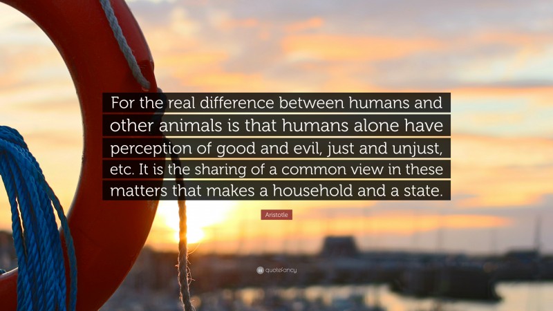 Aristotle Quote: “For the real difference between humans and other animals is that humans alone have perception of good and evil, just and unjust, etc. It is the sharing of a common view in these matters that makes a household and a state.”