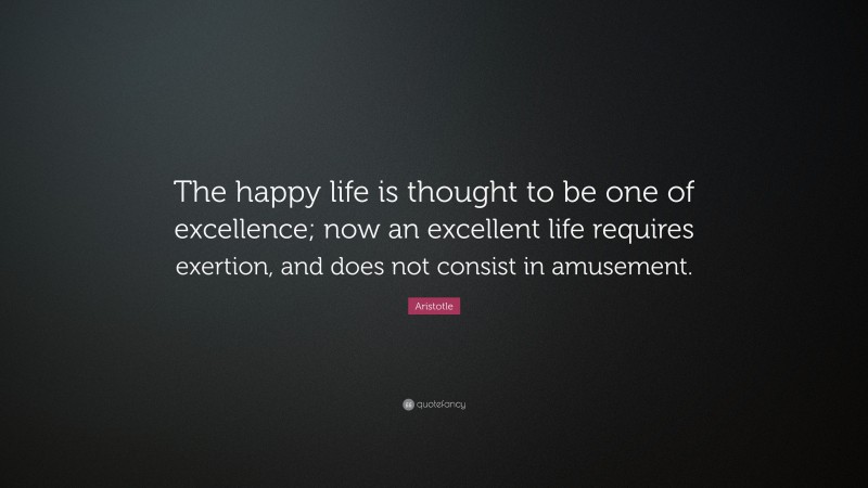 Aristotle Quote: “The happy life is thought to be one of excellence; now an excellent life requires exertion, and does not consist in amusement.”