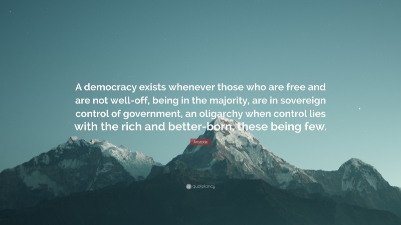 A democracy exists whenever those who are free and are not well-off, being in the majority, are in sovereign control of government, an oligarchy when control lies with the rich and better-born, these being few.