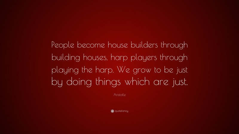 Aristotle Quote: “People become house builders through building houses, harp players through playing the harp. We grow to be just by doing things which are just.”