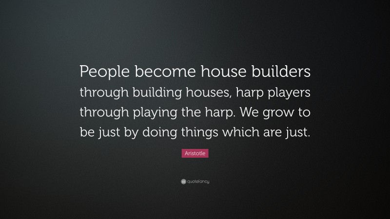 Aristotle Quote: “People become house builders through building houses, harp players through playing the harp. We grow to be just by doing things which are just.”