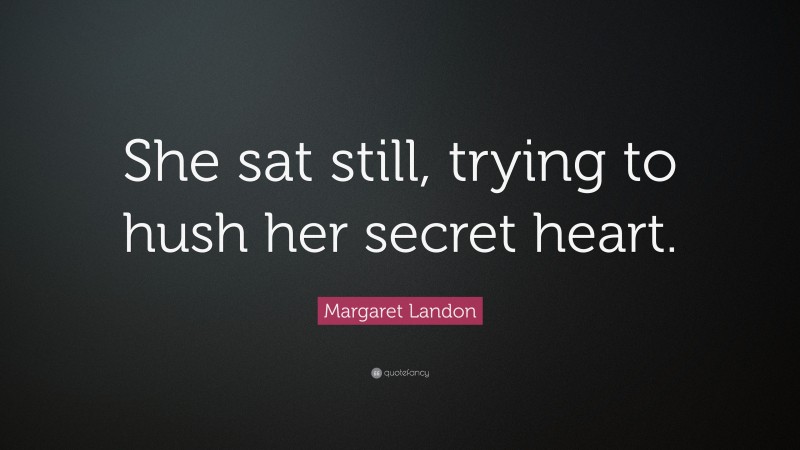 Margaret Landon Quote: “She sat still, trying to hush her secret heart.”